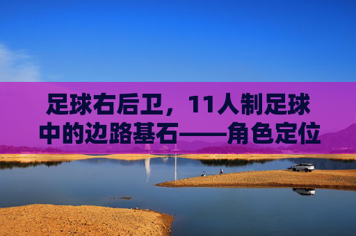 足球右后卫,11人制足球中的边路基石——角色定位、战术价值与战术演变,足球右后卫,11人制足球边路基石的角色定位、战术价值与战术演变