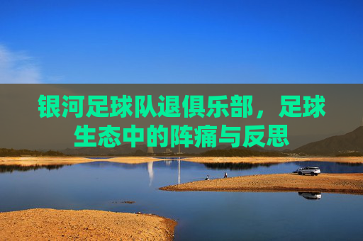 银河足球队退俱乐部,足球生态中的阵痛与反思