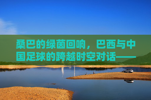 桑巴的绿茵回响,巴西与中国足球的跨越时空对话——从技术传承到文化交融的足球之旅,桑巴的绿茵回响,巴西与中国足球的跨越时空对话——从技术传承到文化交融的足球之旅