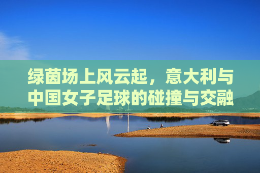 绿茵场上风云起,意大利与中国女子足球的碰撞与交融,绿茵场上风云起,意大利与中国女子足球的碰撞与交融