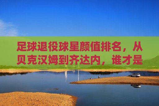 足球退役球星颜值排名，从贝克汉姆到齐达内，谁才是足坛颜值天花板？足球退役球星颜值排名，从贝克汉姆到齐达内，谁才是足坛颜值天花板？