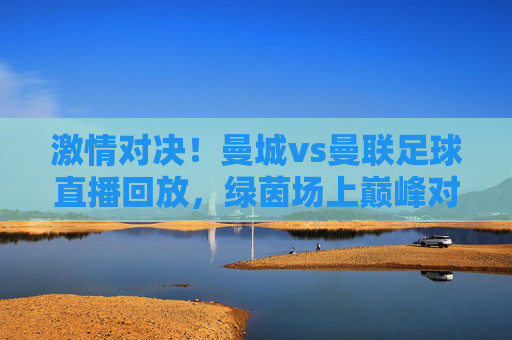 激情对决!曼城vs曼联足球直播回放,绿茵场上巅峰对决的精彩瞬间与深度解读,激情对决!曼城vs曼联足球直播回放,绿茵场上巅峰对决的精彩瞬间与深度解析