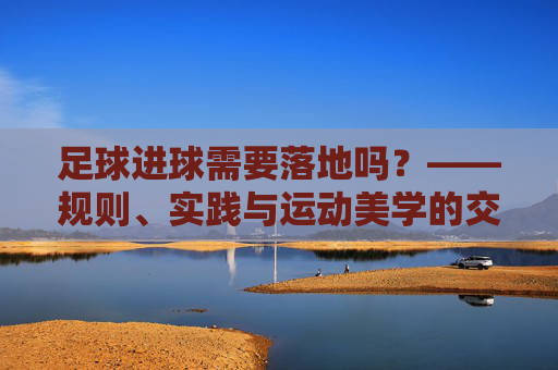 足球进球需要落地吗?——规则、实践与运动美学的交织思考,足球进球需要落地吗?——规则、实践与运动美学的交织思考