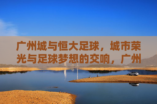广州城与恒大足球，城市荣光与足球梦想的交响，广州城与恒大足球，城市荣光与足球梦想的交响