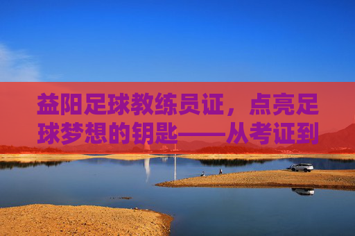 益阳足球教练员证,点亮足球梦想的钥匙——从考证到育人的专业之路,益阳足球教练员证,点亮足球梦想的钥匙——从考证到育人的专业之路