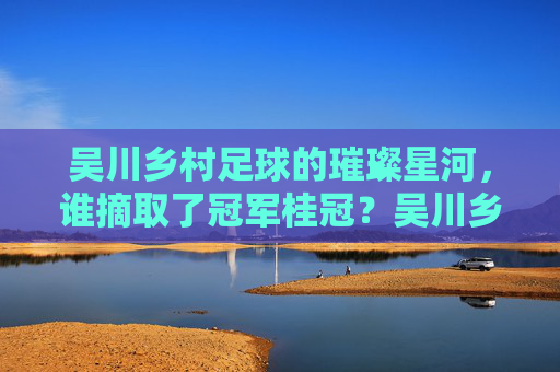 吴川乡村足球的璀璨星河,谁摘取了冠军桂冠?吴川乡村足球的璀璨星河,冠军桂冠花落谁家?