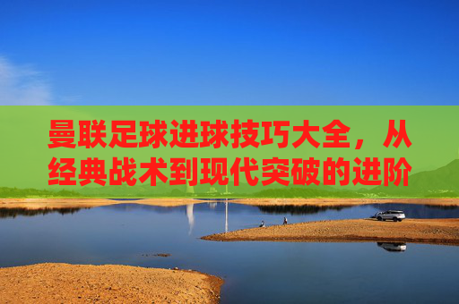 曼联足球进球技巧大全,从经典战术到现代突破的进阶指南,曼联足球进球技巧大全,从经典战术到现代突破的进阶指南