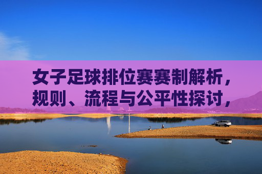 女子足球排位赛赛制解析,规则、流程与公平性探讨,女子足球排位赛赛制解析,规则、流程与公平性探讨