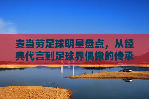 麦当劳足球明星盘点，从经典代言到足球界偶像的传承，麦当劳足球明星盘点，从经典代言到足球界偶像的传承