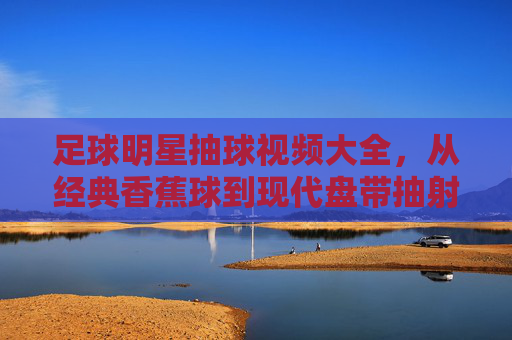 足球明星抽球视频大全,从经典香蕉球到现代盘带抽射,那些令人屏息的瞬间