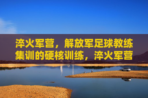淬火军营,解放军足球教练集训的硬核训练,淬火军营,解放军足球教练集训的硬核训练