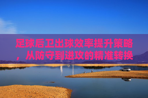 足球后卫出球效率提升策略，从防守到进攻的精准转换，足球后卫出球效率提升策略，从防守到进攻的精准转换