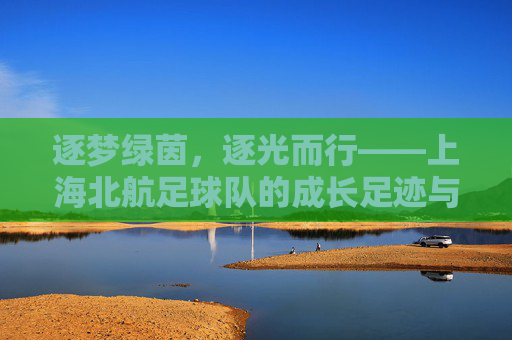 逐梦绿茵，逐光而行——上海北航足球队的成长足迹与青春活力，逐梦绿茵，逐光而行——上海北航足球队的成长足迹与青春活力