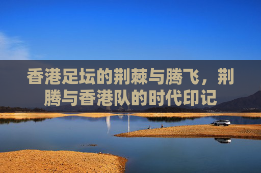 香港足坛的荆棘与腾飞，荆腾与香港队的时代印记
