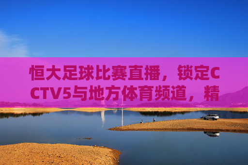 恒大足球比赛直播,锁定CCTV5与地方体育频道,精彩赛事尽在掌握,恒大足球比赛直播,锁定CCTV5与地方体育频道,精彩赛事尽在掌握