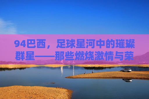 94巴西，足球星河中的璀璨群星——那些燃烧激情与荣耀的足球偶像，94巴西，足球星河中的璀璨群星——那些燃烧激情与荣耀的足球偶像