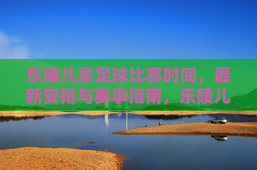 乐陵儿童足球比赛时间,最新安排与赛事指南,乐陵儿童足球比赛时间,最新安排与赛事指南
