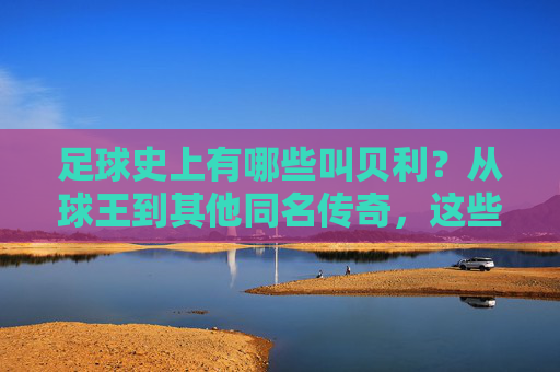 足球史上有哪些叫贝利?从球王到其他同名传奇,这些名字背后都有哪些故事?足球史上那些叫贝利的人,从球王到其他传奇,名字背后的故事