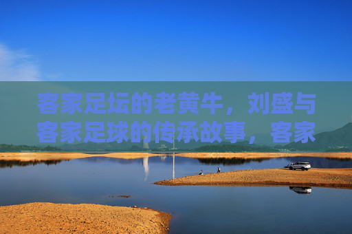 客家足坛的老黄牛，刘盛与客家足球的传承故事，客家足坛老黄牛刘盛，与客家足球的传承故事