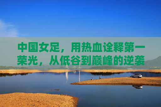 中国女足,用热血诠释第一荣光,从低谷到巅峰的逆袭之路,中国女足,用热血诠释第一荣光,从低谷到巅峰的逆袭之路