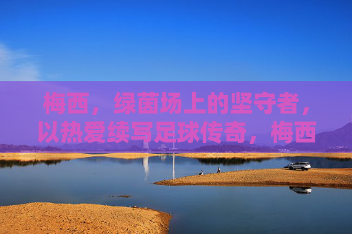 梅西，绿茵场上的坚守者，以热爱续写足球传奇，梅西，绿茵场上的坚守者，以热爱续写足球传奇