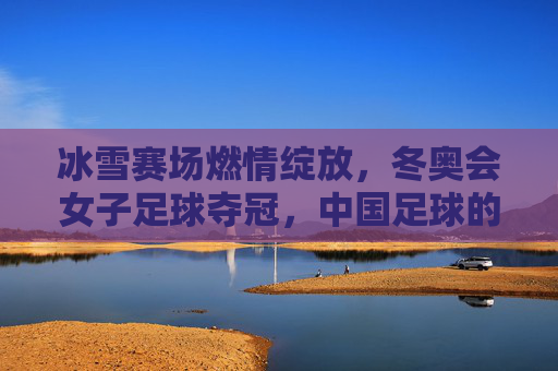 冰雪赛场燃情绽放,冬奥会女子足球夺冠,中国足球的冰雪荣耀,冰雪赛场燃情绽放,中国女足冬奥夺冠,中国足球的冰雪荣耀