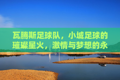 瓦腾斯足球队,小城足球的璀璨星火,激情与梦想的永恒共鸣,瓦腾斯足球队,小城足球的璀璨星火,激情与梦想的永恒共鸣
