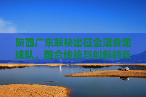 陕西广东联袂出征全运会足球队，融合传统与创新的双城足球答卷，陕西广东联袂出征全运会足球队，融合传统与创新的双城足球答卷