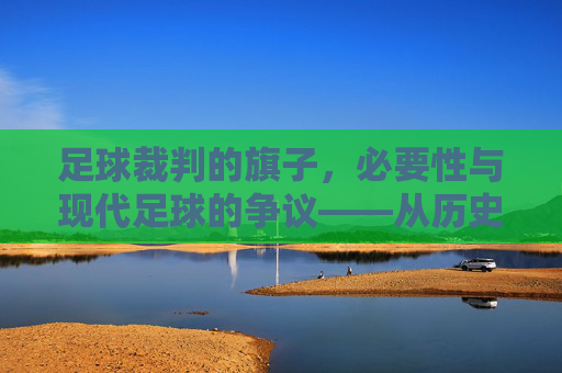 足球裁判的旗子,必要性与现代足球的争议——从历史功能到技术时代的审视,足球裁判旗子的必要性与现代足球的争议——从历史功能到技术时代的审视