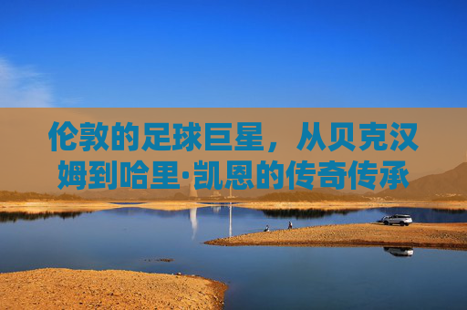 伦敦的足球巨星,从贝克汉姆到哈里·凯恩的传奇传承与时代印记,伦敦足球巨星的传承,从贝克汉姆到哈里·凯恩的传奇与时代印记
