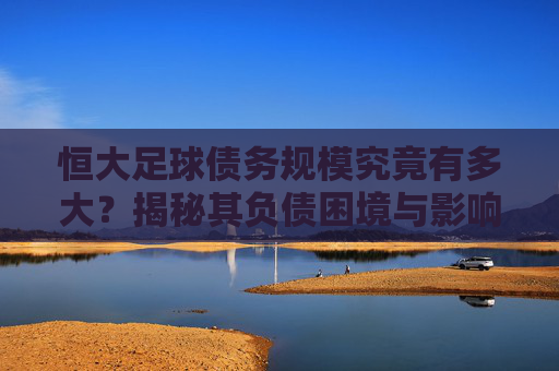 恒大足球债务规模究竟有多大?揭秘其负债困境与影响,恒大足球债务规模究竟有多大?揭秘其负债困境与影响