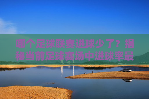 哪个足球联赛进球少了?揭秘当前足球赛场中进球率最低的联赛及其背后原因,哪个足球联赛进球少了?揭秘当前足球赛场中进球率最低的联赛及其背后原因