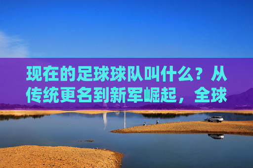 现在的足球球队叫什么?从传统更名到新军崛起,全球足坛球队名称的演变与内涵,全球足坛球队名称的演变与内涵,从传统更名到新军崛起