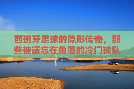 西班牙足球的隐形传奇，那些被遗忘在角落的冷门球队与不灭的热爱，西班牙足球的隐形传奇，那些被遗忘在角落的冷门球队与不灭的热爱