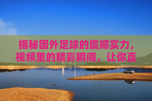 揭秘国外足球的震撼实力，视频里的精彩瞬间，让你直呼这水平太强了，揭秘国外足球震撼实力，视频里的精彩瞬间，让你直呼这水平太强了
