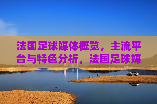法国足球媒体概览,主流平台与特色分析,法国足球媒体概览,主流平台与特色分析