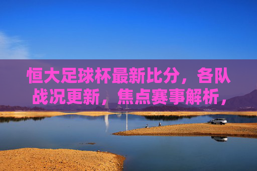 恒大足球杯最新比分,各队战况更新,焦点赛事解析,恒大足球杯最新战报,比分更新、各队战况及焦点赛事解析