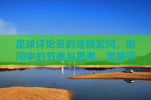 足球评论员的连续发问，追问中的节奏与思考，足球评论员的连续发问，追问中的节奏与思考