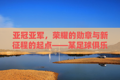 亚冠亚军，荣耀的勋章与新征程的起点——某足球俱乐部亚冠征程的复盘与展望，亚冠亚军，荣耀的勋章与新征程的起点——某足球俱乐部亚冠征程的复盘与展望
