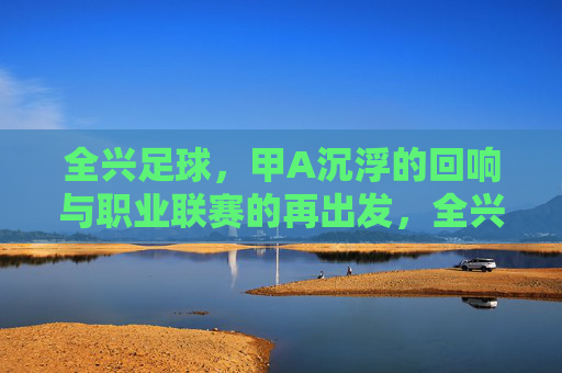 全兴足球,甲A沉浮的回响与职业联赛的再出发,全兴足球,甲A沉浮的回响与职业联赛的再出发