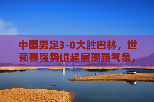 中国男足3-0大胜巴林，世预赛强势崛起展现新气象，中国男足3-0胜巴林 世预赛强势崛起展现新气象