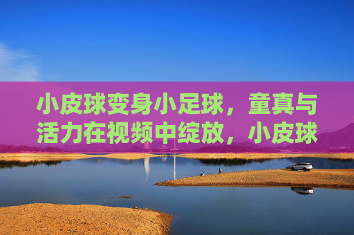 小皮球变身小足球，童真与活力在视频中绽放，小皮球变身小足球，童真与活力在视频中绽放
