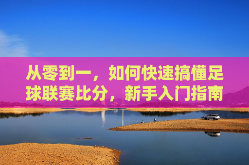从零到一，如何快速搞懂足球联赛比分，新手入门指南，从零到一快速搞懂足球联赛比分，新手入门指南