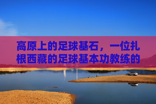 高原上的足球基石，一位扎根西藏的足球基本功教练的坚守与传承，高原上的足球基石，一位扎根西藏的足球基本功教练的坚守与传承