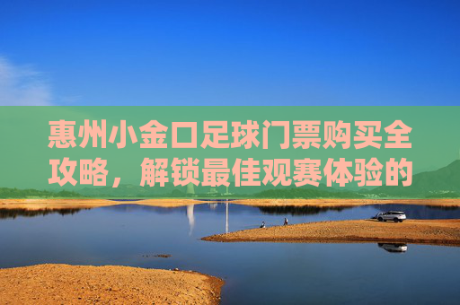 惠州小金口足球门票购买全攻略，解锁最佳观赛体验的实用指南，惠州小金口足球门票购买全攻略，解锁最佳观赛体验的实用指南