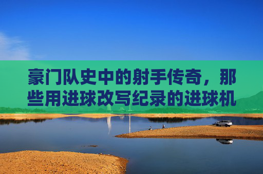 豪门队史中的射手传奇,那些用进球改写纪录的进球机器,豪门队史射手传奇,用进球改写纪录的传奇射手