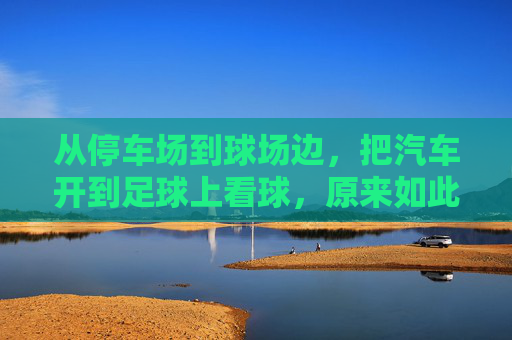 从停车场到球场边,把汽车开到足球上看球,原来如此过瘾,把汽车开到足球场边看球,原来如此过瘾