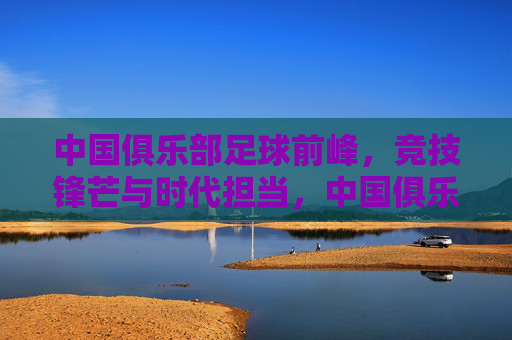 中国俱乐部足球前峰,竞技锋芒与时代担当,中国俱乐部足球前峰,竞技锋芒与时代担当