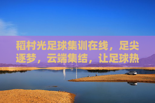 稻村光足球集训在线,足尖逐梦,云端集结,让足球热爱无远弗届,稻村光足球集训在线,足尖逐梦云端集结,让足球热爱无远弗届