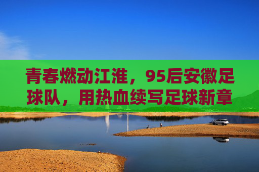 青春燃动江淮,95后安徽足球队,用热血续写足球新章